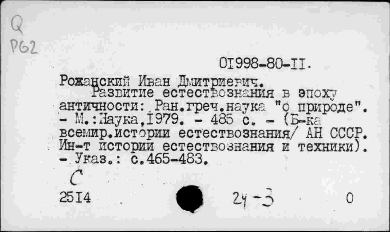 ﻿01998-80-11.
Рожанский Иван Дмитриевич.
Развитие естествознания в эпоху античности:.Ран.греч.наука "о природе”.
-	М.:Наука,1979. - 485 с. - (Б-ка всемир.истории естествознания/ АН СССР. Ин-т истории естествознания и техники).
-	Указ.: с.465-483.
с
2514	А гч -5 ■ о